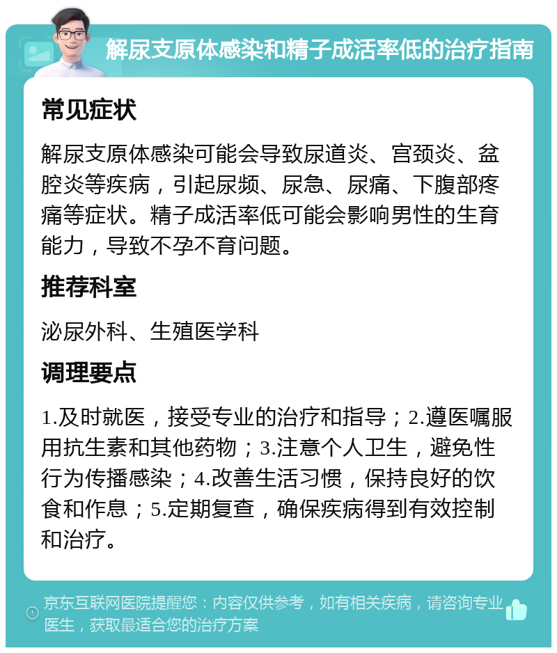 解尿支原体感染和精子成活率低的治疗指南 常见症状 解尿支原体感染可能会导致尿道炎、宫颈炎、盆腔炎等疾病，引起尿频、尿急、尿痛、下腹部疼痛等症状。精子成活率低可能会影响男性的生育能力，导致不孕不育问题。 推荐科室 泌尿外科、生殖医学科 调理要点 1.及时就医，接受专业的治疗和指导；2.遵医嘱服用抗生素和其他药物；3.注意个人卫生，避免性行为传播感染；4.改善生活习惯，保持良好的饮食和作息；5.定期复查，确保疾病得到有效控制和治疗。