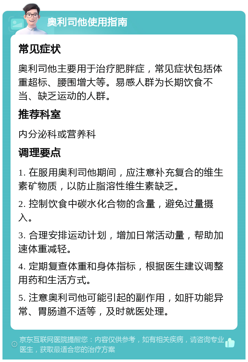 奥利司他使用指南 常见症状 奥利司他主要用于治疗肥胖症，常见症状包括体重超标、腰围增大等。易感人群为长期饮食不当、缺乏运动的人群。 推荐科室 内分泌科或营养科 调理要点 1. 在服用奥利司他期间，应注意补充复合的维生素矿物质，以防止脂溶性维生素缺乏。 2. 控制饮食中碳水化合物的含量，避免过量摄入。 3. 合理安排运动计划，增加日常活动量，帮助加速体重减轻。 4. 定期复查体重和身体指标，根据医生建议调整用药和生活方式。 5. 注意奥利司他可能引起的副作用，如肝功能异常、胃肠道不适等，及时就医处理。