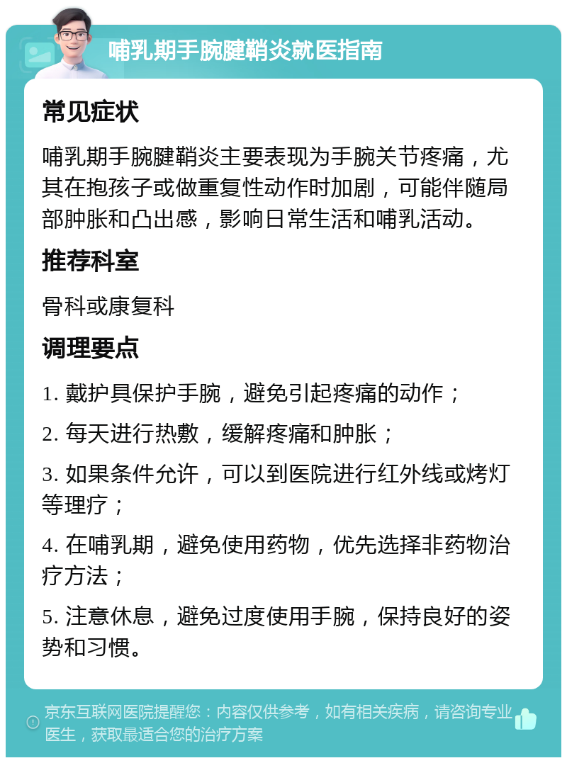 哺乳期手腕腱鞘炎就医指南 常见症状 哺乳期手腕腱鞘炎主要表现为手腕关节疼痛，尤其在抱孩子或做重复性动作时加剧，可能伴随局部肿胀和凸出感，影响日常生活和哺乳活动。 推荐科室 骨科或康复科 调理要点 1. 戴护具保护手腕，避免引起疼痛的动作； 2. 每天进行热敷，缓解疼痛和肿胀； 3. 如果条件允许，可以到医院进行红外线或烤灯等理疗； 4. 在哺乳期，避免使用药物，优先选择非药物治疗方法； 5. 注意休息，避免过度使用手腕，保持良好的姿势和习惯。