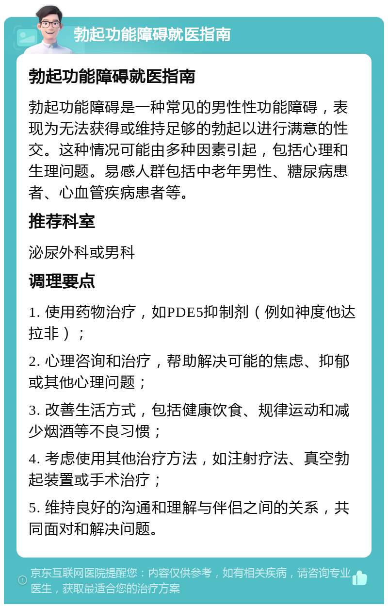 勃起功能障碍就医指南 勃起功能障碍就医指南 勃起功能障碍是一种常见的男性性功能障碍，表现为无法获得或维持足够的勃起以进行满意的性交。这种情况可能由多种因素引起，包括心理和生理问题。易感人群包括中老年男性、糖尿病患者、心血管疾病患者等。 推荐科室 泌尿外科或男科 调理要点 1. 使用药物治疗，如PDE5抑制剂（例如神度他达拉非）； 2. 心理咨询和治疗，帮助解决可能的焦虑、抑郁或其他心理问题； 3. 改善生活方式，包括健康饮食、规律运动和减少烟酒等不良习惯； 4. 考虑使用其他治疗方法，如注射疗法、真空勃起装置或手术治疗； 5. 维持良好的沟通和理解与伴侣之间的关系，共同面对和解决问题。