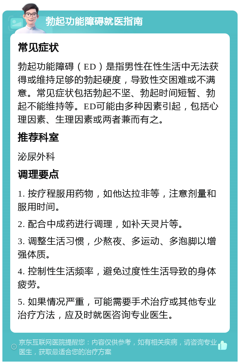 勃起功能障碍就医指南 常见症状 勃起功能障碍（ED）是指男性在性生活中无法获得或维持足够的勃起硬度，导致性交困难或不满意。常见症状包括勃起不坚、勃起时间短暂、勃起不能维持等。ED可能由多种因素引起，包括心理因素、生理因素或两者兼而有之。 推荐科室 泌尿外科 调理要点 1. 按疗程服用药物，如他达拉非等，注意剂量和服用时间。 2. 配合中成药进行调理，如补天灵片等。 3. 调整生活习惯，少熬夜、多运动、多泡脚以增强体质。 4. 控制性生活频率，避免过度性生活导致的身体疲劳。 5. 如果情况严重，可能需要手术治疗或其他专业治疗方法，应及时就医咨询专业医生。