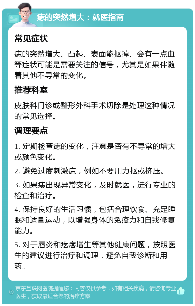 痣的突然增大：就医指南 常见症状 痣的突然增大、凸起、表面能抠掉、会有一点血等症状可能是需要关注的信号，尤其是如果伴随着其他不寻常的变化。 推荐科室 皮肤科门诊或整形外科手术切除是处理这种情况的常见选择。 调理要点 1. 定期检查痣的变化，注意是否有不寻常的增大或颜色变化。 2. 避免过度刺激痣，例如不要用力抠或挤压。 3. 如果痣出现异常变化，及时就医，进行专业的检查和治疗。 4. 保持良好的生活习惯，包括合理饮食、充足睡眠和适量运动，以增强身体的免疫力和自我修复能力。 5. 对于唇炎和疙瘩增生等其他健康问题，按照医生的建议进行治疗和调理，避免自我诊断和用药。