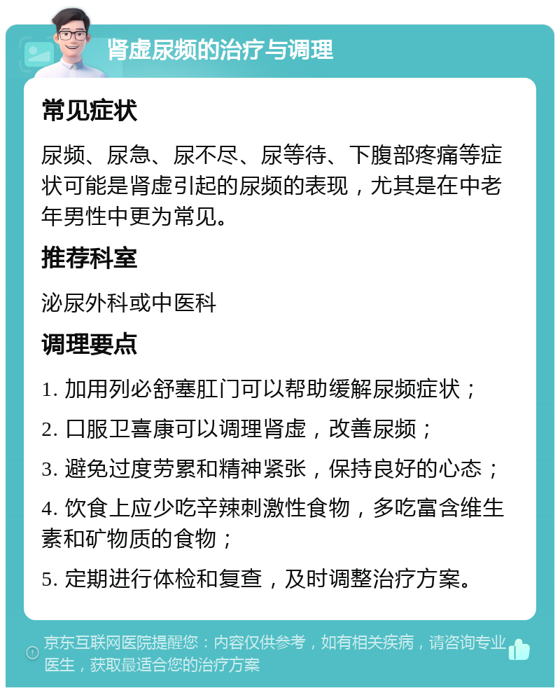 肾虚尿频的治疗与调理 常见症状 尿频、尿急、尿不尽、尿等待、下腹部疼痛等症状可能是肾虚引起的尿频的表现，尤其是在中老年男性中更为常见。 推荐科室 泌尿外科或中医科 调理要点 1. 加用列必舒塞肛门可以帮助缓解尿频症状； 2. 口服卫喜康可以调理肾虚，改善尿频； 3. 避免过度劳累和精神紧张，保持良好的心态； 4. 饮食上应少吃辛辣刺激性食物，多吃富含维生素和矿物质的食物； 5. 定期进行体检和复查，及时调整治疗方案。