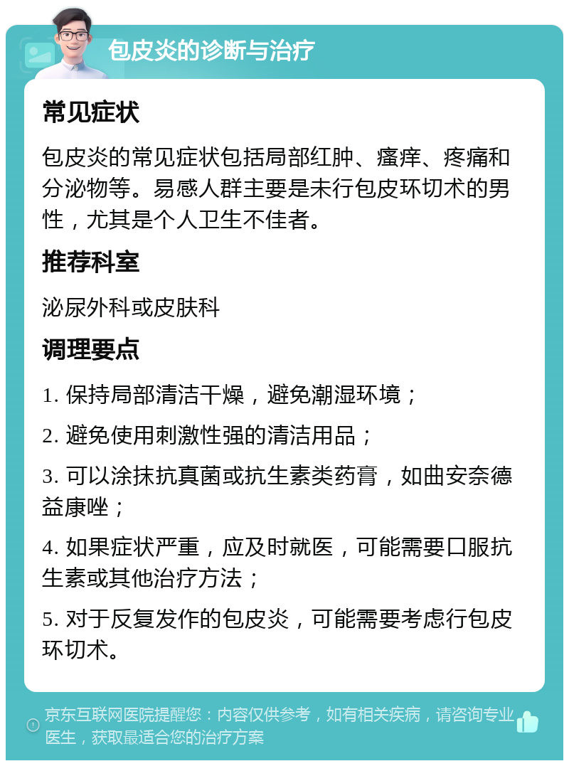 包皮炎的诊断与治疗 常见症状 包皮炎的常见症状包括局部红肿、瘙痒、疼痛和分泌物等。易感人群主要是未行包皮环切术的男性，尤其是个人卫生不佳者。 推荐科室 泌尿外科或皮肤科 调理要点 1. 保持局部清洁干燥，避免潮湿环境； 2. 避免使用刺激性强的清洁用品； 3. 可以涂抹抗真菌或抗生素类药膏，如曲安奈德益康唑； 4. 如果症状严重，应及时就医，可能需要口服抗生素或其他治疗方法； 5. 对于反复发作的包皮炎，可能需要考虑行包皮环切术。