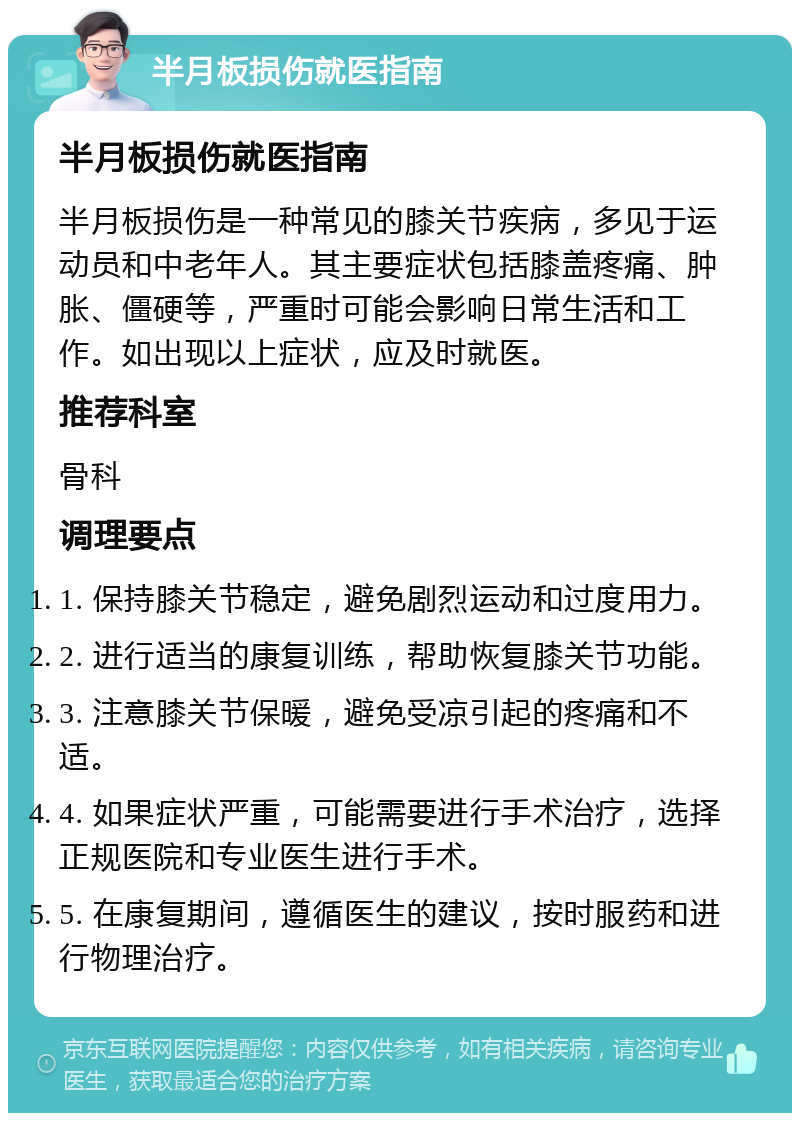 半月板损伤就医指南 半月板损伤就医指南 半月板损伤是一种常见的膝关节疾病，多见于运动员和中老年人。其主要症状包括膝盖疼痛、肿胀、僵硬等，严重时可能会影响日常生活和工作。如出现以上症状，应及时就医。 推荐科室 骨科 调理要点 1. 保持膝关节稳定，避免剧烈运动和过度用力。 2. 进行适当的康复训练，帮助恢复膝关节功能。 3. 注意膝关节保暖，避免受凉引起的疼痛和不适。 4. 如果症状严重，可能需要进行手术治疗，选择正规医院和专业医生进行手术。 5. 在康复期间，遵循医生的建议，按时服药和进行物理治疗。