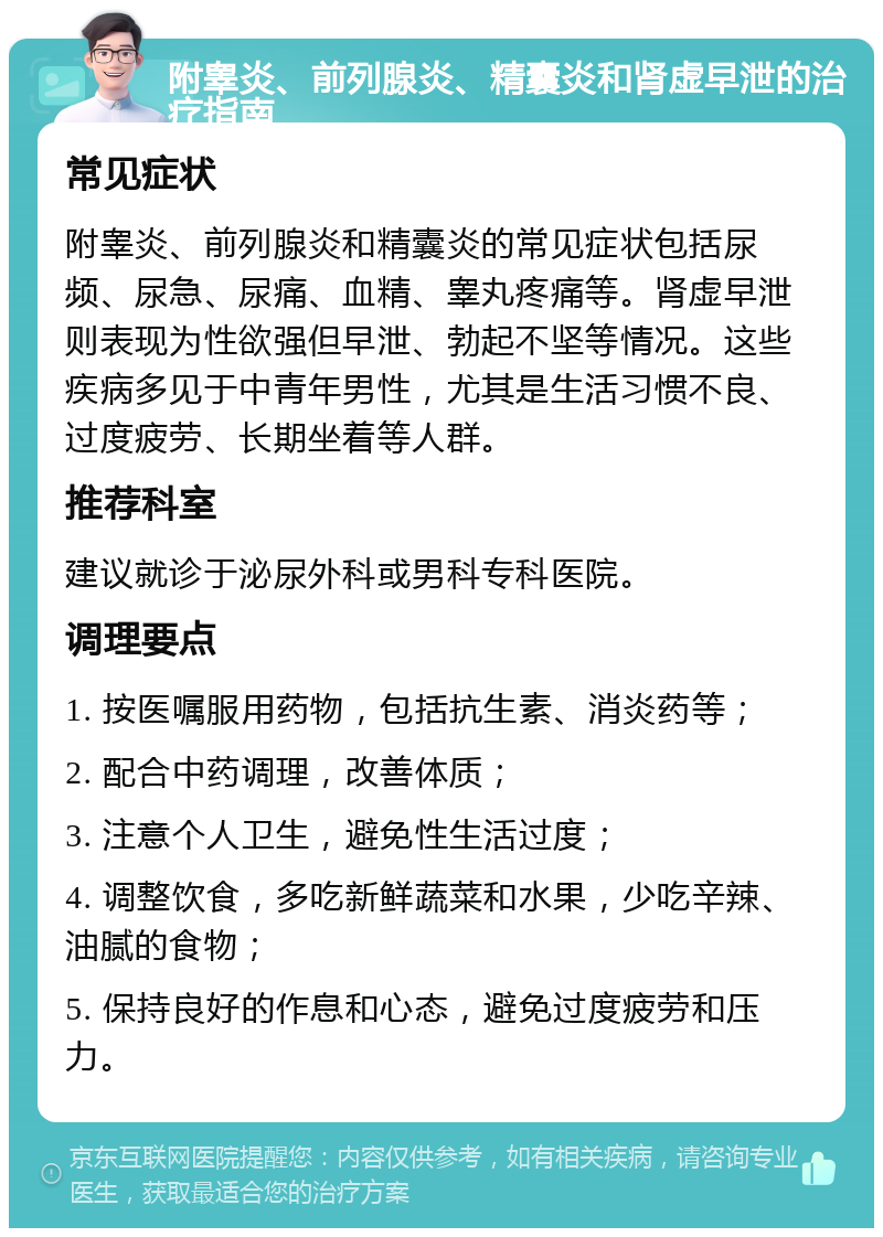 附睾炎、前列腺炎、精囊炎和肾虚早泄的治疗指南 常见症状 附睾炎、前列腺炎和精囊炎的常见症状包括尿频、尿急、尿痛、血精、睾丸疼痛等。肾虚早泄则表现为性欲强但早泄、勃起不坚等情况。这些疾病多见于中青年男性，尤其是生活习惯不良、过度疲劳、长期坐着等人群。 推荐科室 建议就诊于泌尿外科或男科专科医院。 调理要点 1. 按医嘱服用药物，包括抗生素、消炎药等； 2. 配合中药调理，改善体质； 3. 注意个人卫生，避免性生活过度； 4. 调整饮食，多吃新鲜蔬菜和水果，少吃辛辣、油腻的食物； 5. 保持良好的作息和心态，避免过度疲劳和压力。