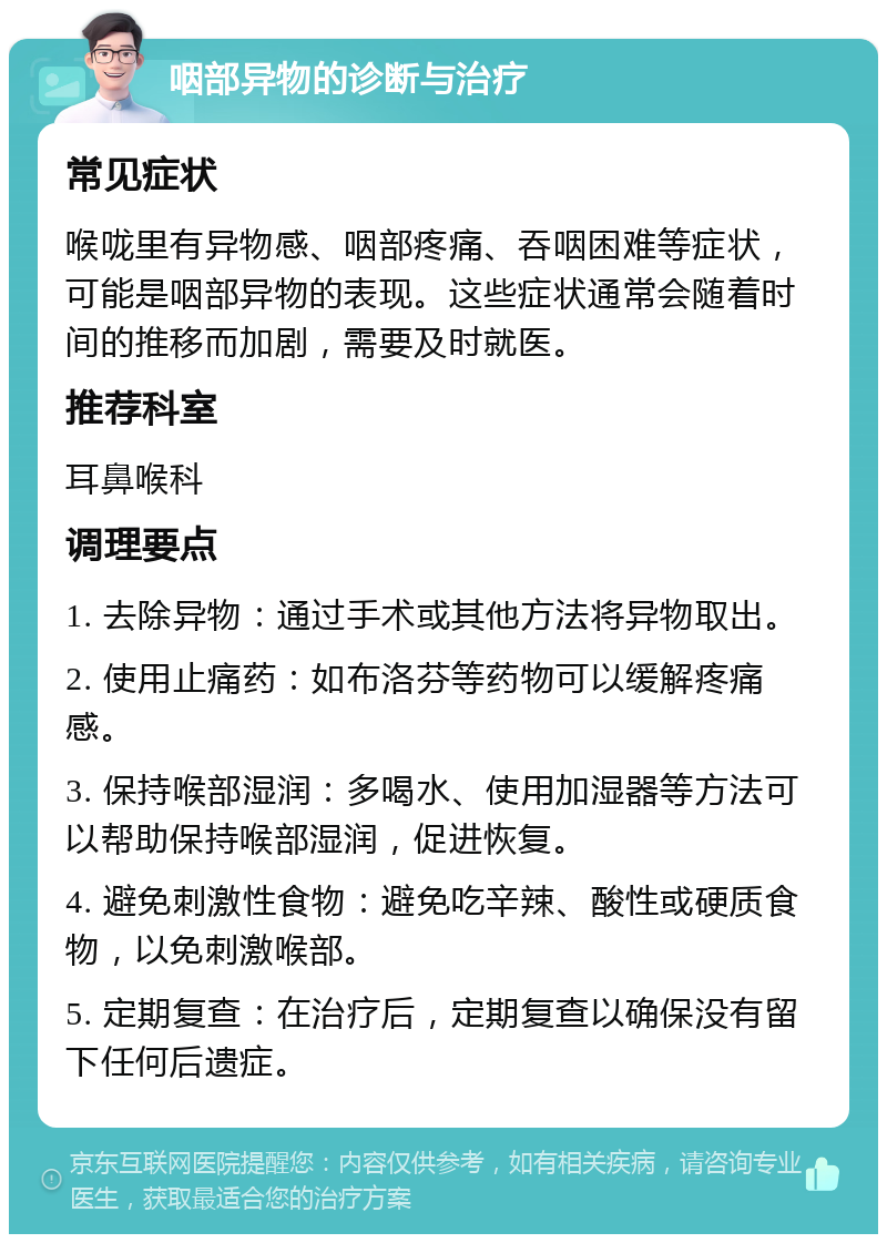 咽部异物的诊断与治疗 常见症状 喉咙里有异物感、咽部疼痛、吞咽困难等症状，可能是咽部异物的表现。这些症状通常会随着时间的推移而加剧，需要及时就医。 推荐科室 耳鼻喉科 调理要点 1. 去除异物：通过手术或其他方法将异物取出。 2. 使用止痛药：如布洛芬等药物可以缓解疼痛感。 3. 保持喉部湿润：多喝水、使用加湿器等方法可以帮助保持喉部湿润，促进恢复。 4. 避免刺激性食物：避免吃辛辣、酸性或硬质食物，以免刺激喉部。 5. 定期复查：在治疗后，定期复查以确保没有留下任何后遗症。