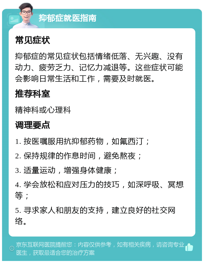 抑郁症就医指南 常见症状 抑郁症的常见症状包括情绪低落、无兴趣、没有动力、疲劳乏力、记忆力减退等。这些症状可能会影响日常生活和工作，需要及时就医。 推荐科室 精神科或心理科 调理要点 1. 按医嘱服用抗抑郁药物，如氟西汀； 2. 保持规律的作息时间，避免熬夜； 3. 适量运动，增强身体健康； 4. 学会放松和应对压力的技巧，如深呼吸、冥想等； 5. 寻求家人和朋友的支持，建立良好的社交网络。