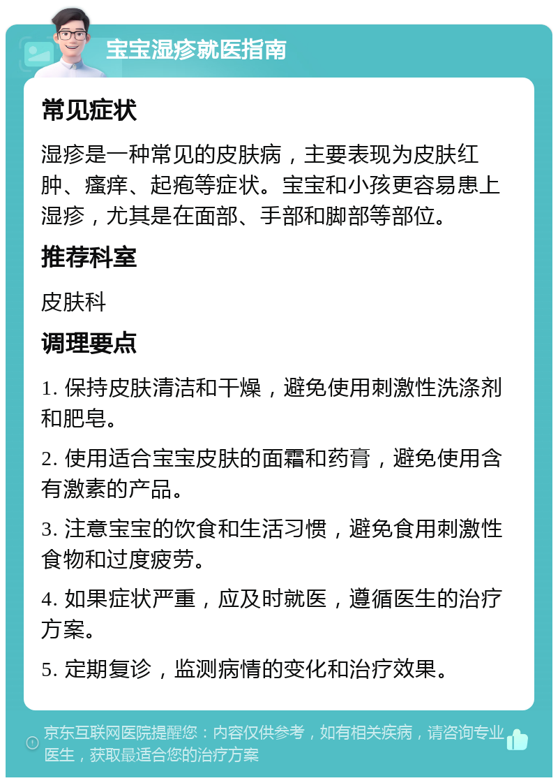 宝宝湿疹就医指南 常见症状 湿疹是一种常见的皮肤病，主要表现为皮肤红肿、瘙痒、起疱等症状。宝宝和小孩更容易患上湿疹，尤其是在面部、手部和脚部等部位。 推荐科室 皮肤科 调理要点 1. 保持皮肤清洁和干燥，避免使用刺激性洗涤剂和肥皂。 2. 使用适合宝宝皮肤的面霜和药膏，避免使用含有激素的产品。 3. 注意宝宝的饮食和生活习惯，避免食用刺激性食物和过度疲劳。 4. 如果症状严重，应及时就医，遵循医生的治疗方案。 5. 定期复诊，监测病情的变化和治疗效果。