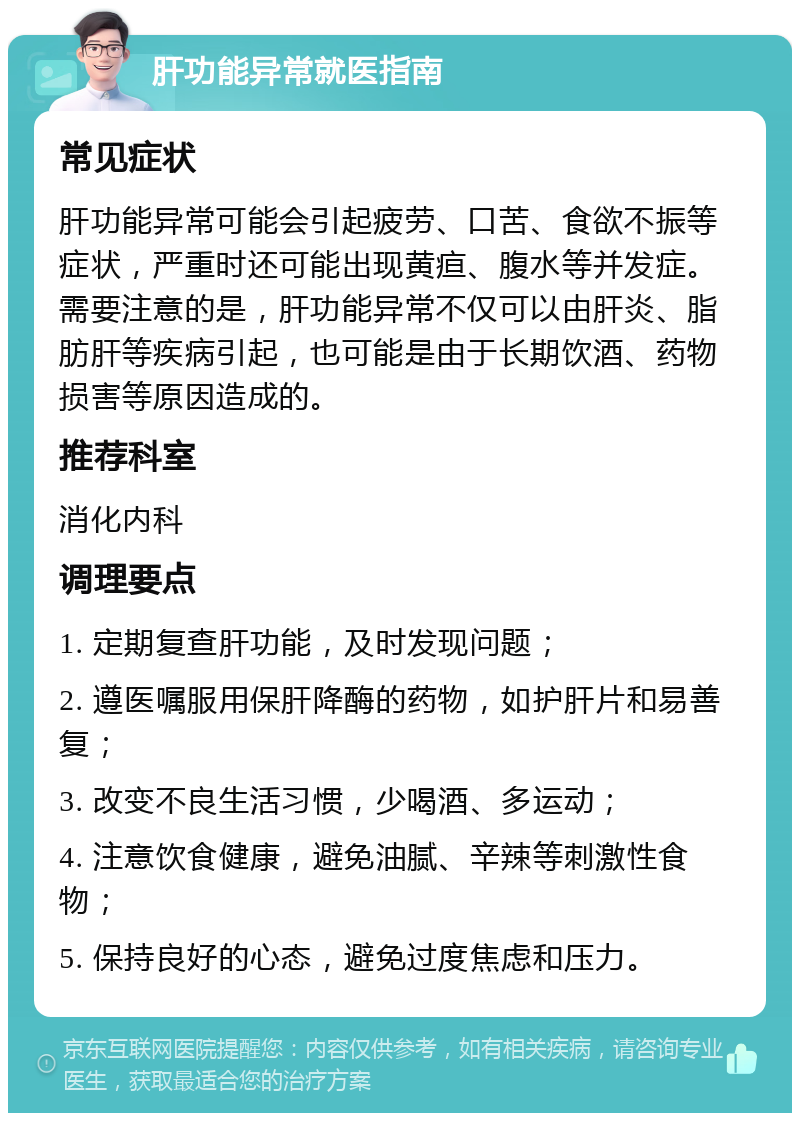 肝功能异常就医指南 常见症状 肝功能异常可能会引起疲劳、口苦、食欲不振等症状，严重时还可能出现黄疸、腹水等并发症。需要注意的是，肝功能异常不仅可以由肝炎、脂肪肝等疾病引起，也可能是由于长期饮酒、药物损害等原因造成的。 推荐科室 消化内科 调理要点 1. 定期复查肝功能，及时发现问题； 2. 遵医嘱服用保肝降酶的药物，如护肝片和易善复； 3. 改变不良生活习惯，少喝酒、多运动； 4. 注意饮食健康，避免油腻、辛辣等刺激性食物； 5. 保持良好的心态，避免过度焦虑和压力。