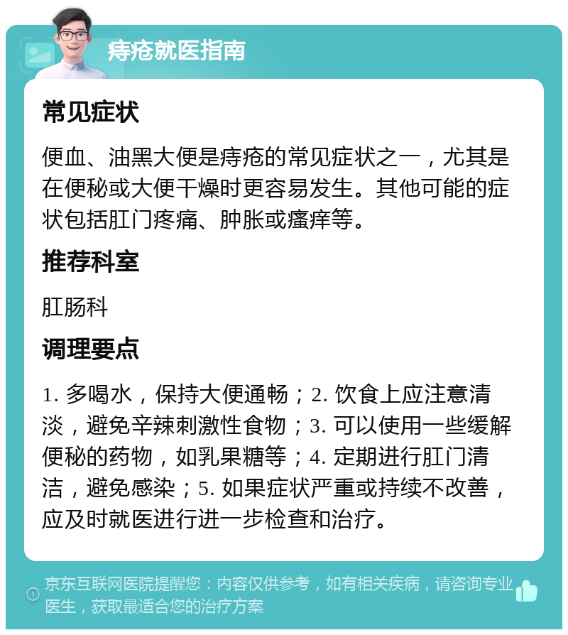 痔疮就医指南 常见症状 便血、油黑大便是痔疮的常见症状之一，尤其是在便秘或大便干燥时更容易发生。其他可能的症状包括肛门疼痛、肿胀或瘙痒等。 推荐科室 肛肠科 调理要点 1. 多喝水，保持大便通畅；2. 饮食上应注意清淡，避免辛辣刺激性食物；3. 可以使用一些缓解便秘的药物，如乳果糖等；4. 定期进行肛门清洁，避免感染；5. 如果症状严重或持续不改善，应及时就医进行进一步检查和治疗。