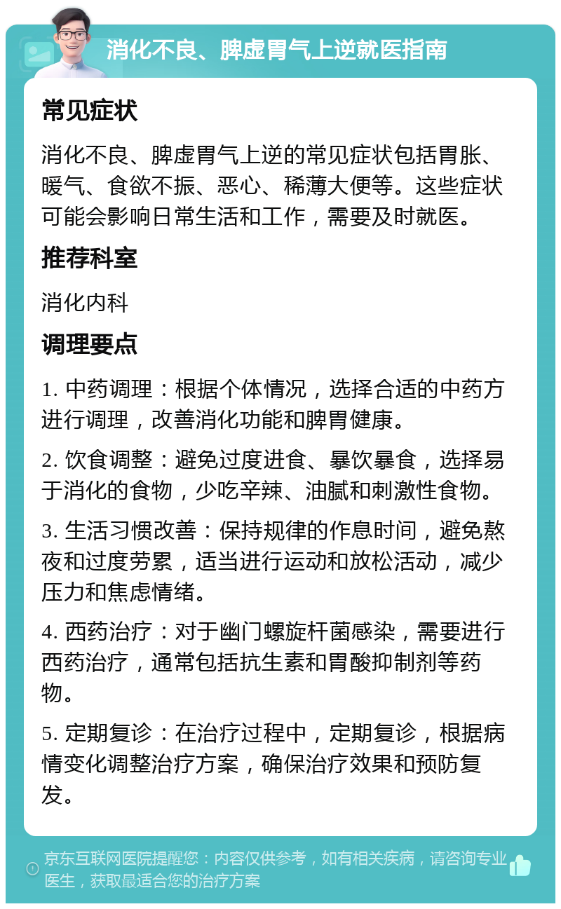 消化不良、脾虚胃气上逆就医指南 常见症状 消化不良、脾虚胃气上逆的常见症状包括胃胀、暖气、食欲不振、恶心、稀薄大便等。这些症状可能会影响日常生活和工作，需要及时就医。 推荐科室 消化内科 调理要点 1. 中药调理：根据个体情况，选择合适的中药方进行调理，改善消化功能和脾胃健康。 2. 饮食调整：避免过度进食、暴饮暴食，选择易于消化的食物，少吃辛辣、油腻和刺激性食物。 3. 生活习惯改善：保持规律的作息时间，避免熬夜和过度劳累，适当进行运动和放松活动，减少压力和焦虑情绪。 4. 西药治疗：对于幽门螺旋杆菌感染，需要进行西药治疗，通常包括抗生素和胃酸抑制剂等药物。 5. 定期复诊：在治疗过程中，定期复诊，根据病情变化调整治疗方案，确保治疗效果和预防复发。