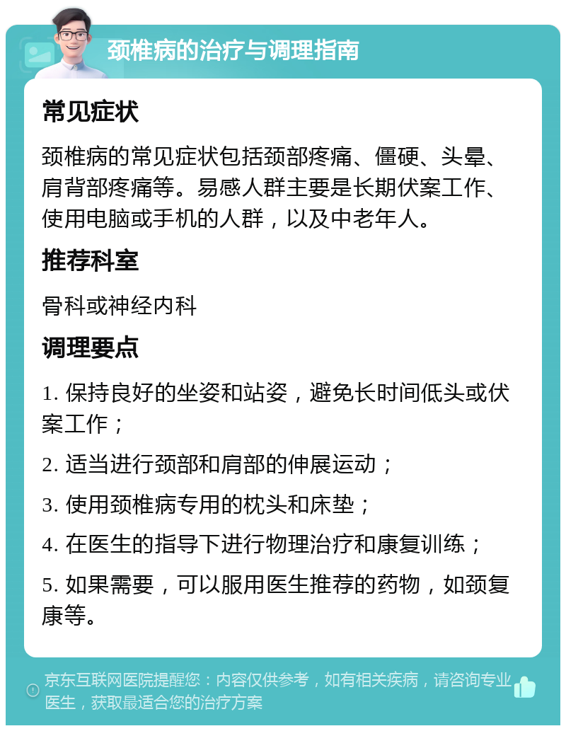 颈椎病的治疗与调理指南 常见症状 颈椎病的常见症状包括颈部疼痛、僵硬、头晕、肩背部疼痛等。易感人群主要是长期伏案工作、使用电脑或手机的人群，以及中老年人。 推荐科室 骨科或神经内科 调理要点 1. 保持良好的坐姿和站姿，避免长时间低头或伏案工作； 2. 适当进行颈部和肩部的伸展运动； 3. 使用颈椎病专用的枕头和床垫； 4. 在医生的指导下进行物理治疗和康复训练； 5. 如果需要，可以服用医生推荐的药物，如颈复康等。