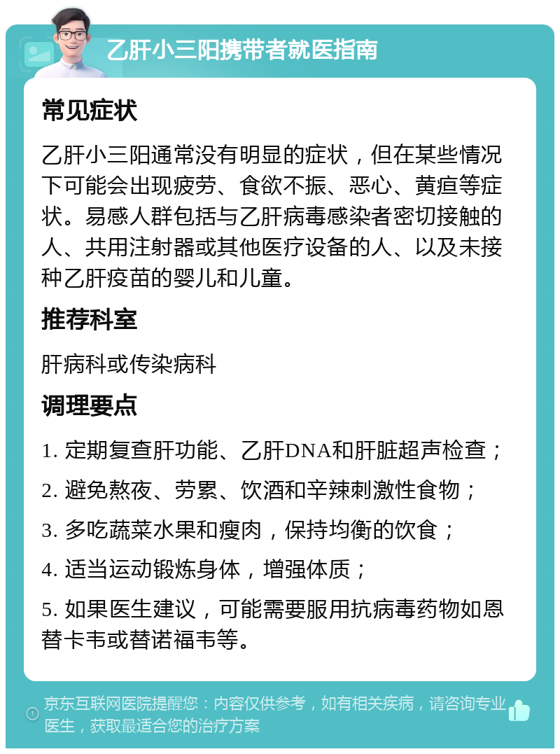 乙肝小三阳携带者就医指南 常见症状 乙肝小三阳通常没有明显的症状，但在某些情况下可能会出现疲劳、食欲不振、恶心、黄疸等症状。易感人群包括与乙肝病毒感染者密切接触的人、共用注射器或其他医疗设备的人、以及未接种乙肝疫苗的婴儿和儿童。 推荐科室 肝病科或传染病科 调理要点 1. 定期复查肝功能、乙肝DNA和肝脏超声检查； 2. 避免熬夜、劳累、饮酒和辛辣刺激性食物； 3. 多吃蔬菜水果和瘦肉，保持均衡的饮食； 4. 适当运动锻炼身体，增强体质； 5. 如果医生建议，可能需要服用抗病毒药物如恩替卡韦或替诺福韦等。