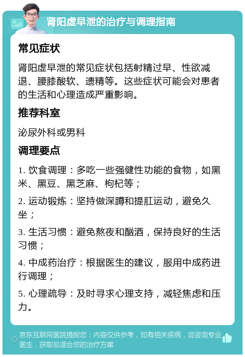 肾阳虚早泄的治疗与调理指南 常见症状 肾阳虚早泄的常见症状包括射精过早、性欲减退、腰膝酸软、遗精等。这些症状可能会对患者的生活和心理造成严重影响。 推荐科室 泌尿外科或男科 调理要点 1. 饮食调理：多吃一些强健性功能的食物，如黑米、黑豆、黑芝麻、枸杞等； 2. 运动锻炼：坚持做深蹲和提肛运动，避免久坐； 3. 生活习惯：避免熬夜和酗酒，保持良好的生活习惯； 4. 中成药治疗：根据医生的建议，服用中成药进行调理； 5. 心理疏导：及时寻求心理支持，减轻焦虑和压力。