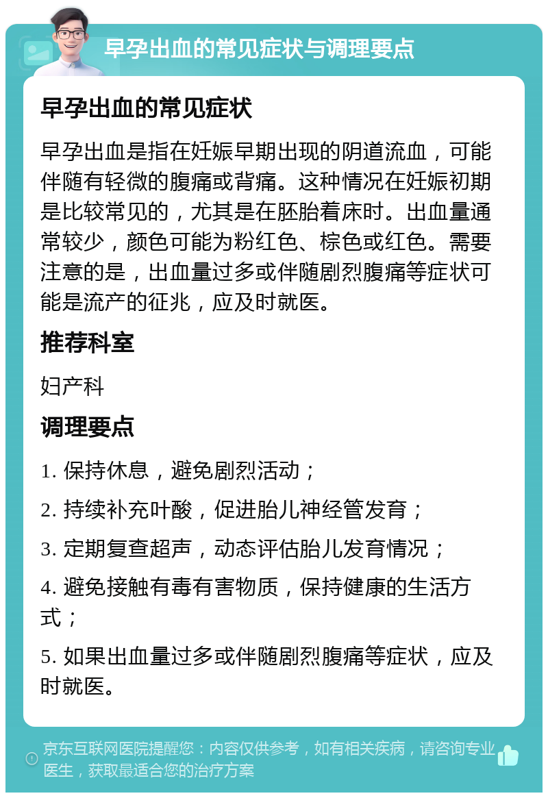 早孕出血的常见症状与调理要点 早孕出血的常见症状 早孕出血是指在妊娠早期出现的阴道流血，可能伴随有轻微的腹痛或背痛。这种情况在妊娠初期是比较常见的，尤其是在胚胎着床时。出血量通常较少，颜色可能为粉红色、棕色或红色。需要注意的是，出血量过多或伴随剧烈腹痛等症状可能是流产的征兆，应及时就医。 推荐科室 妇产科 调理要点 1. 保持休息，避免剧烈活动； 2. 持续补充叶酸，促进胎儿神经管发育； 3. 定期复查超声，动态评估胎儿发育情况； 4. 避免接触有毒有害物质，保持健康的生活方式； 5. 如果出血量过多或伴随剧烈腹痛等症状，应及时就医。