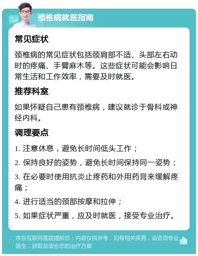 颈椎病就医指南 常见症状 颈椎病的常见症状包括颈肩部不适、头部左右动时的疼痛、手臂麻木等。这些症状可能会影响日常生活和工作效率，需要及时就医。 推荐科室 如果怀疑自己患有颈椎病，建议就诊于骨科或神经内科。 调理要点 1. 注意休息，避免长时间低头工作； 2. 保持良好的姿势，避免长时间保持同一姿势； 3. 在必要时使用抗炎止疼药和外用药膏来缓解疼痛； 4. 进行适当的颈部按摩和拉伸； 5. 如果症状严重，应及时就医，接受专业治疗。