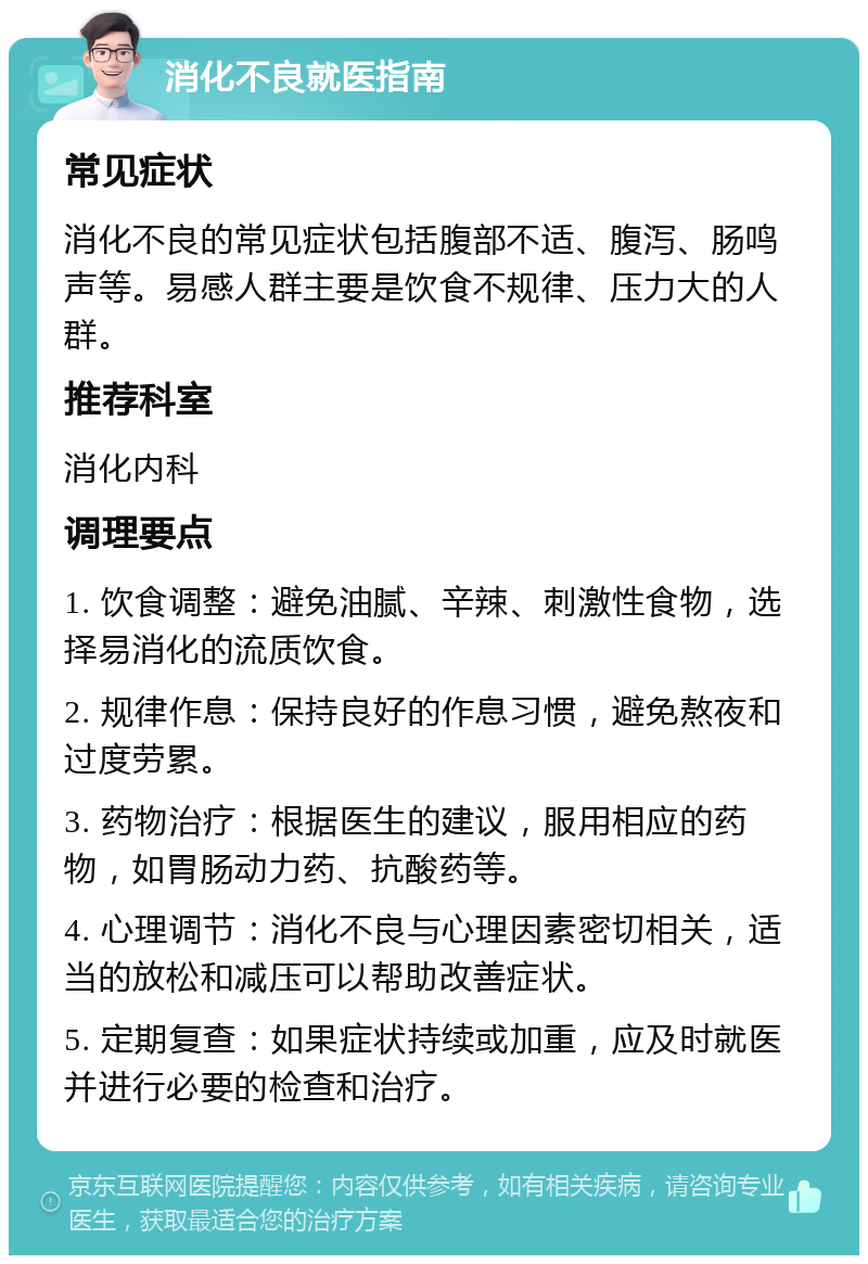 消化不良就医指南 常见症状 消化不良的常见症状包括腹部不适、腹泻、肠鸣声等。易感人群主要是饮食不规律、压力大的人群。 推荐科室 消化内科 调理要点 1. 饮食调整：避免油腻、辛辣、刺激性食物，选择易消化的流质饮食。 2. 规律作息：保持良好的作息习惯，避免熬夜和过度劳累。 3. 药物治疗：根据医生的建议，服用相应的药物，如胃肠动力药、抗酸药等。 4. 心理调节：消化不良与心理因素密切相关，适当的放松和减压可以帮助改善症状。 5. 定期复查：如果症状持续或加重，应及时就医并进行必要的检查和治疗。