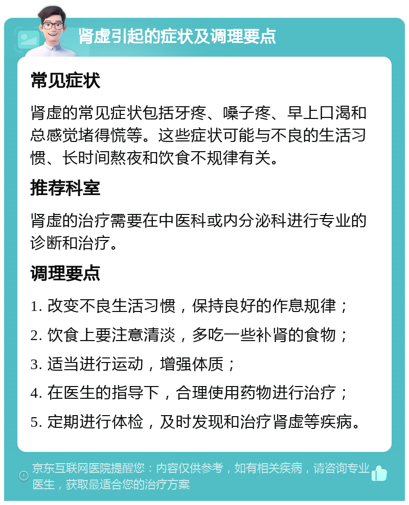 肾虚引起的症状及调理要点 常见症状 肾虚的常见症状包括牙疼、嗓子疼、早上口渴和总感觉堵得慌等。这些症状可能与不良的生活习惯、长时间熬夜和饮食不规律有关。 推荐科室 肾虚的治疗需要在中医科或内分泌科进行专业的诊断和治疗。 调理要点 1. 改变不良生活习惯，保持良好的作息规律； 2. 饮食上要注意清淡，多吃一些补肾的食物； 3. 适当进行运动，增强体质； 4. 在医生的指导下，合理使用药物进行治疗； 5. 定期进行体检，及时发现和治疗肾虚等疾病。