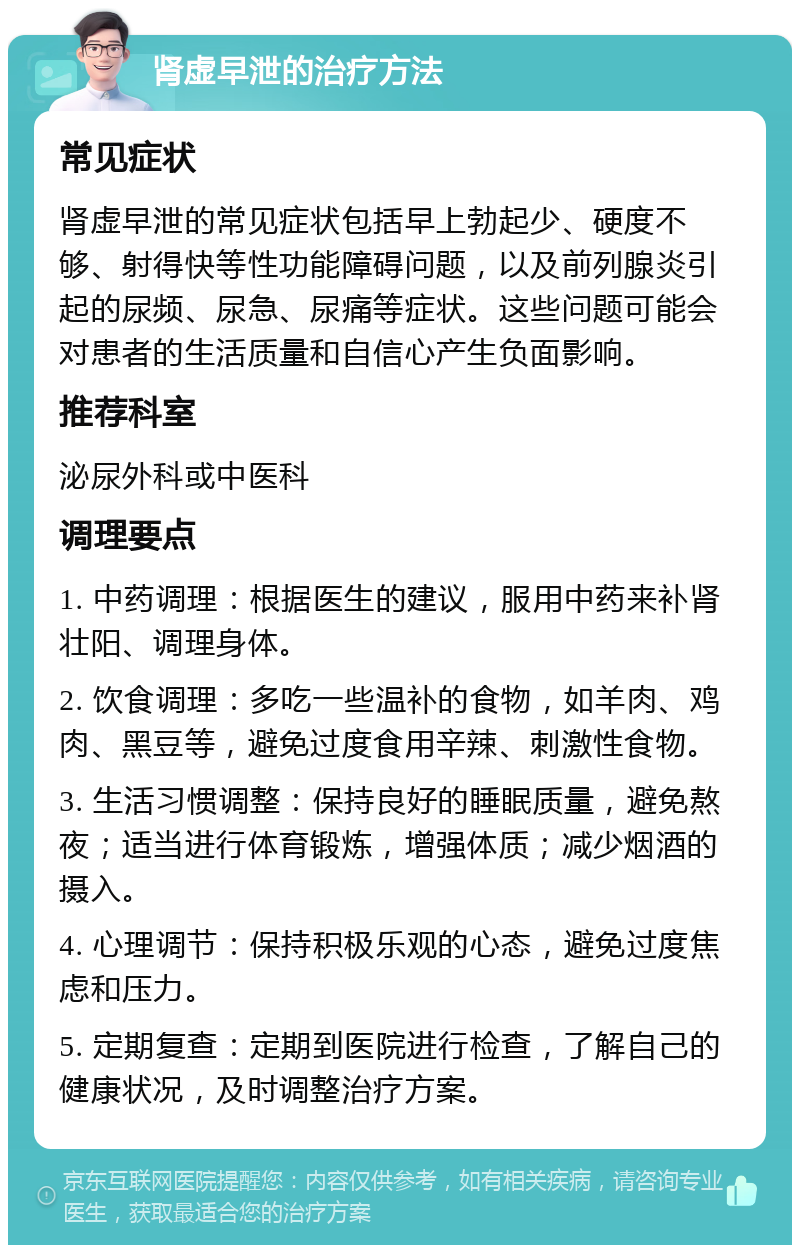 肾虚早泄的治疗方法 常见症状 肾虚早泄的常见症状包括早上勃起少、硬度不够、射得快等性功能障碍问题，以及前列腺炎引起的尿频、尿急、尿痛等症状。这些问题可能会对患者的生活质量和自信心产生负面影响。 推荐科室 泌尿外科或中医科 调理要点 1. 中药调理：根据医生的建议，服用中药来补肾壮阳、调理身体。 2. 饮食调理：多吃一些温补的食物，如羊肉、鸡肉、黑豆等，避免过度食用辛辣、刺激性食物。 3. 生活习惯调整：保持良好的睡眠质量，避免熬夜；适当进行体育锻炼，增强体质；减少烟酒的摄入。 4. 心理调节：保持积极乐观的心态，避免过度焦虑和压力。 5. 定期复查：定期到医院进行检查，了解自己的健康状况，及时调整治疗方案。