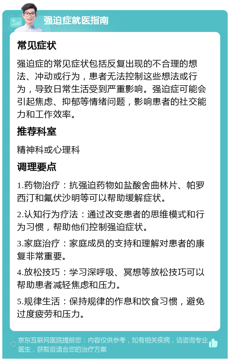 强迫症就医指南 常见症状 强迫症的常见症状包括反复出现的不合理的想法、冲动或行为，患者无法控制这些想法或行为，导致日常生活受到严重影响。强迫症可能会引起焦虑、抑郁等情绪问题，影响患者的社交能力和工作效率。 推荐科室 精神科或心理科 调理要点 1.药物治疗：抗强迫药物如盐酸舍曲林片、帕罗西汀和氟伏沙明等可以帮助缓解症状。 2.认知行为疗法：通过改变患者的思维模式和行为习惯，帮助他们控制强迫症状。 3.家庭治疗：家庭成员的支持和理解对患者的康复非常重要。 4.放松技巧：学习深呼吸、冥想等放松技巧可以帮助患者减轻焦虑和压力。 5.规律生活：保持规律的作息和饮食习惯，避免过度疲劳和压力。