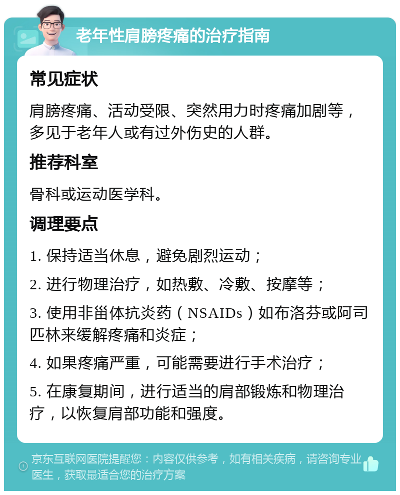 老年性肩膀疼痛的治疗指南 常见症状 肩膀疼痛、活动受限、突然用力时疼痛加剧等，多见于老年人或有过外伤史的人群。 推荐科室 骨科或运动医学科。 调理要点 1. 保持适当休息，避免剧烈运动； 2. 进行物理治疗，如热敷、冷敷、按摩等； 3. 使用非甾体抗炎药（NSAIDs）如布洛芬或阿司匹林来缓解疼痛和炎症； 4. 如果疼痛严重，可能需要进行手术治疗； 5. 在康复期间，进行适当的肩部锻炼和物理治疗，以恢复肩部功能和强度。