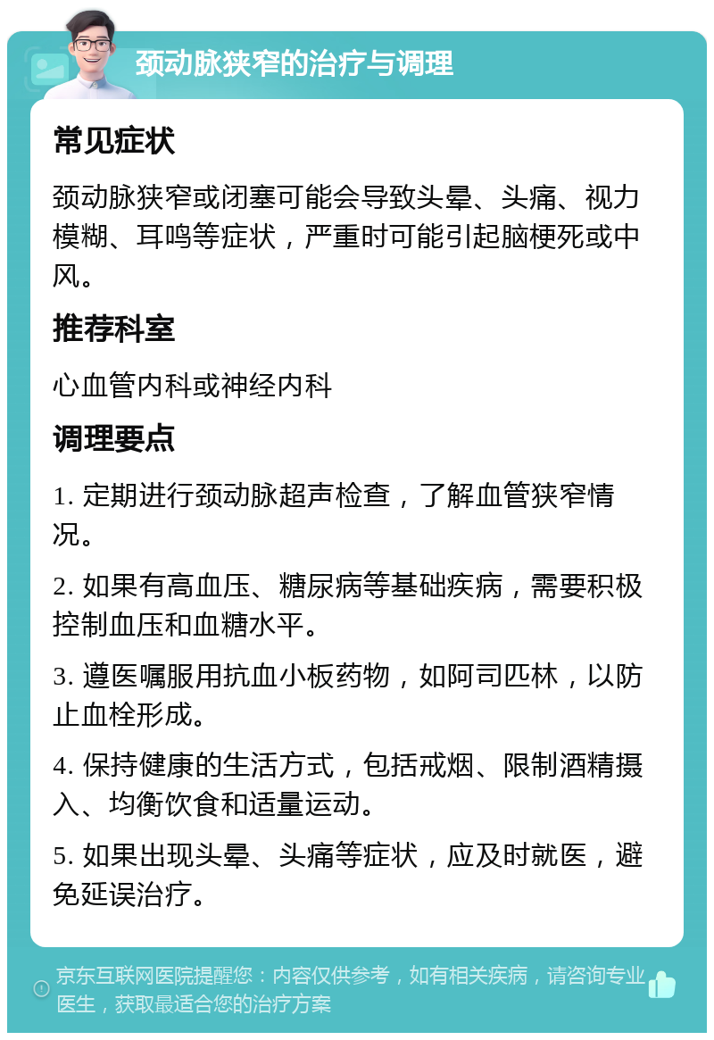 颈动脉狭窄的治疗与调理 常见症状 颈动脉狭窄或闭塞可能会导致头晕、头痛、视力模糊、耳鸣等症状，严重时可能引起脑梗死或中风。 推荐科室 心血管内科或神经内科 调理要点 1. 定期进行颈动脉超声检查，了解血管狭窄情况。 2. 如果有高血压、糖尿病等基础疾病，需要积极控制血压和血糖水平。 3. 遵医嘱服用抗血小板药物，如阿司匹林，以防止血栓形成。 4. 保持健康的生活方式，包括戒烟、限制酒精摄入、均衡饮食和适量运动。 5. 如果出现头晕、头痛等症状，应及时就医，避免延误治疗。