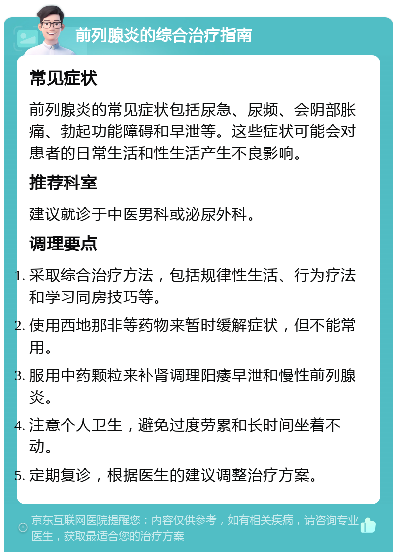 前列腺炎的综合治疗指南 常见症状 前列腺炎的常见症状包括尿急、尿频、会阴部胀痛、勃起功能障碍和早泄等。这些症状可能会对患者的日常生活和性生活产生不良影响。 推荐科室 建议就诊于中医男科或泌尿外科。 调理要点 采取综合治疗方法，包括规律性生活、行为疗法和学习同房技巧等。 使用西地那非等药物来暂时缓解症状，但不能常用。 服用中药颗粒来补肾调理阳痿早泄和慢性前列腺炎。 注意个人卫生，避免过度劳累和长时间坐着不动。 定期复诊，根据医生的建议调整治疗方案。