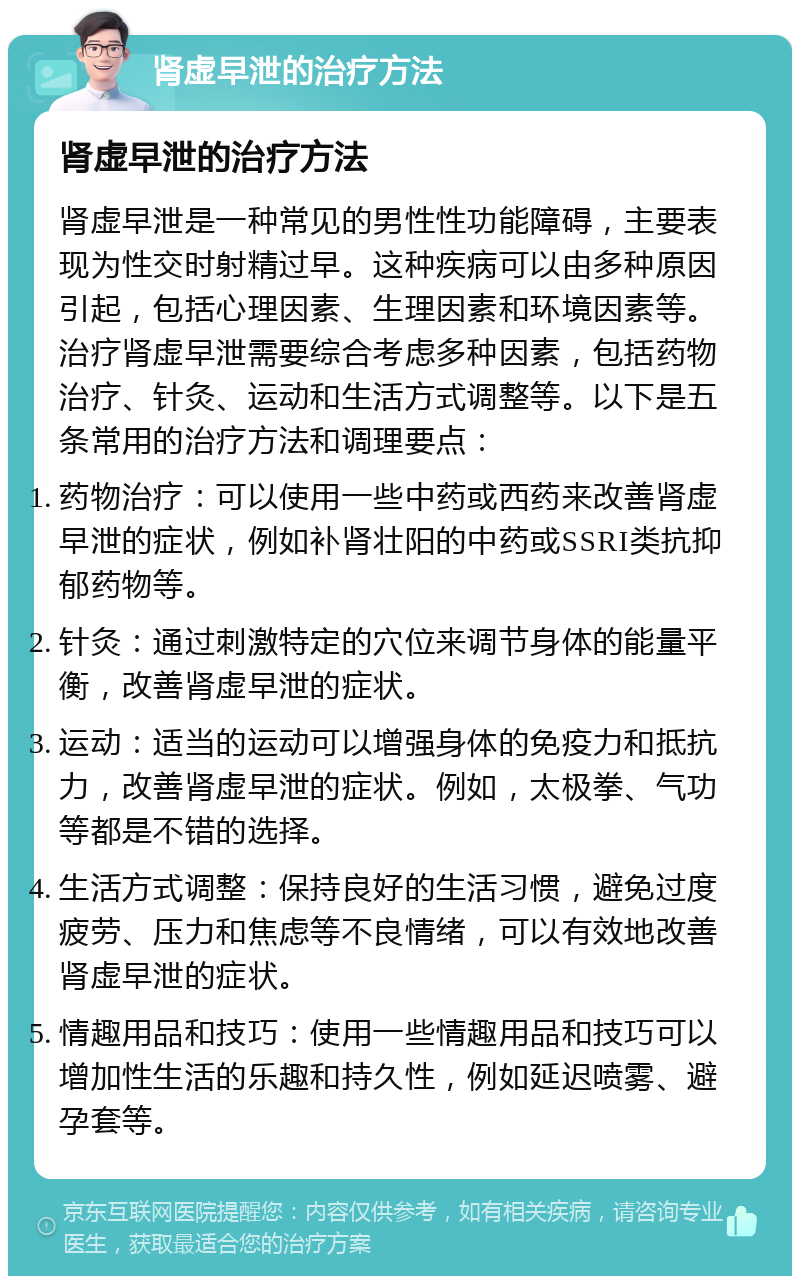 肾虚早泄的治疗方法 肾虚早泄的治疗方法 肾虚早泄是一种常见的男性性功能障碍，主要表现为性交时射精过早。这种疾病可以由多种原因引起，包括心理因素、生理因素和环境因素等。治疗肾虚早泄需要综合考虑多种因素，包括药物治疗、针灸、运动和生活方式调整等。以下是五条常用的治疗方法和调理要点： 药物治疗：可以使用一些中药或西药来改善肾虚早泄的症状，例如补肾壮阳的中药或SSRI类抗抑郁药物等。 针灸：通过刺激特定的穴位来调节身体的能量平衡，改善肾虚早泄的症状。 运动：适当的运动可以增强身体的免疫力和抵抗力，改善肾虚早泄的症状。例如，太极拳、气功等都是不错的选择。 生活方式调整：保持良好的生活习惯，避免过度疲劳、压力和焦虑等不良情绪，可以有效地改善肾虚早泄的症状。 情趣用品和技巧：使用一些情趣用品和技巧可以增加性生活的乐趣和持久性，例如延迟喷雾、避孕套等。