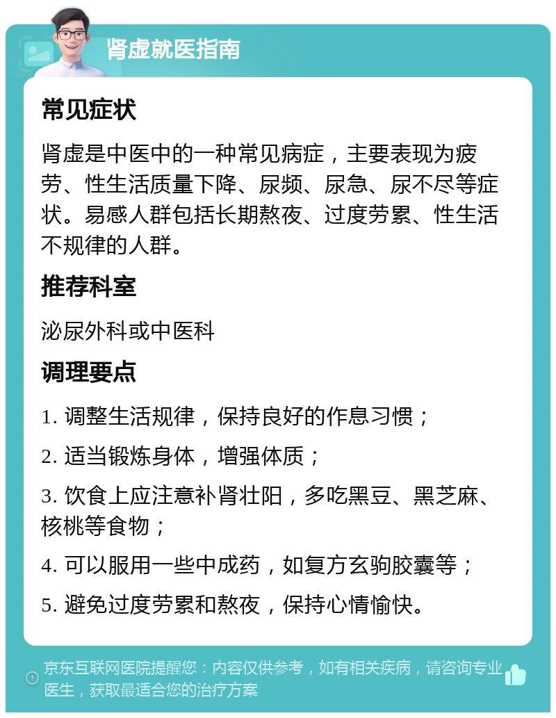 肾虚就医指南 常见症状 肾虚是中医中的一种常见病症，主要表现为疲劳、性生活质量下降、尿频、尿急、尿不尽等症状。易感人群包括长期熬夜、过度劳累、性生活不规律的人群。 推荐科室 泌尿外科或中医科 调理要点 1. 调整生活规律，保持良好的作息习惯； 2. 适当锻炼身体，增强体质； 3. 饮食上应注意补肾壮阳，多吃黑豆、黑芝麻、核桃等食物； 4. 可以服用一些中成药，如复方玄驹胶囊等； 5. 避免过度劳累和熬夜，保持心情愉快。