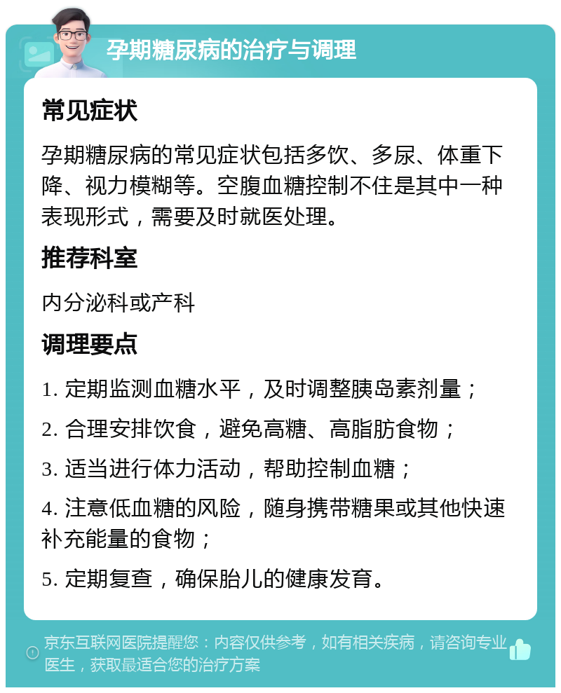 孕期糖尿病的治疗与调理 常见症状 孕期糖尿病的常见症状包括多饮、多尿、体重下降、视力模糊等。空腹血糖控制不住是其中一种表现形式，需要及时就医处理。 推荐科室 内分泌科或产科 调理要点 1. 定期监测血糖水平，及时调整胰岛素剂量； 2. 合理安排饮食，避免高糖、高脂肪食物； 3. 适当进行体力活动，帮助控制血糖； 4. 注意低血糖的风险，随身携带糖果或其他快速补充能量的食物； 5. 定期复查，确保胎儿的健康发育。