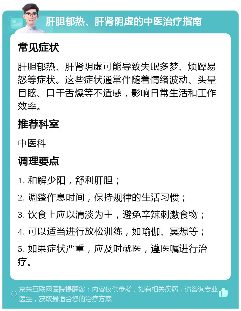 肝胆郁热、肝肾阴虚的中医治疗指南 常见症状 肝胆郁热、肝肾阴虚可能导致失眠多梦、烦躁易怒等症状。这些症状通常伴随着情绪波动、头晕目眩、口干舌燥等不适感，影响日常生活和工作效率。 推荐科室 中医科 调理要点 1. 和解少阳，舒利肝胆； 2. 调整作息时间，保持规律的生活习惯； 3. 饮食上应以清淡为主，避免辛辣刺激食物； 4. 可以适当进行放松训练，如瑜伽、冥想等； 5. 如果症状严重，应及时就医，遵医嘱进行治疗。