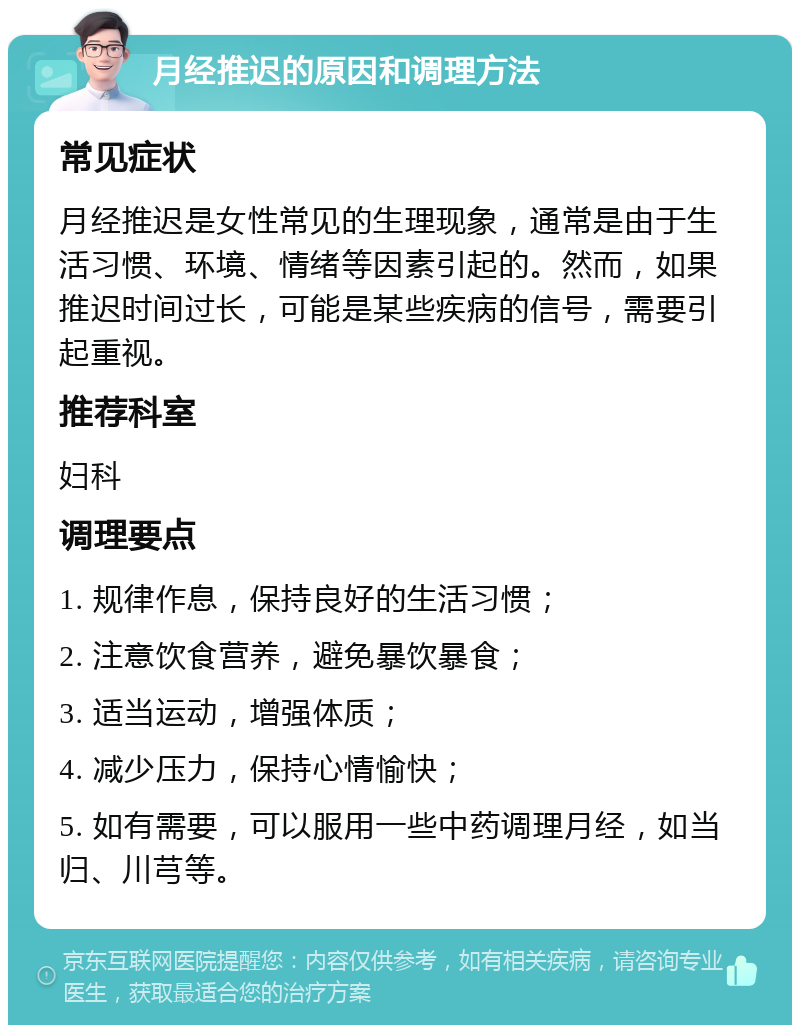 月经推迟的原因和调理方法 常见症状 月经推迟是女性常见的生理现象，通常是由于生活习惯、环境、情绪等因素引起的。然而，如果推迟时间过长，可能是某些疾病的信号，需要引起重视。 推荐科室 妇科 调理要点 1. 规律作息，保持良好的生活习惯； 2. 注意饮食营养，避免暴饮暴食； 3. 适当运动，增强体质； 4. 减少压力，保持心情愉快； 5. 如有需要，可以服用一些中药调理月经，如当归、川芎等。