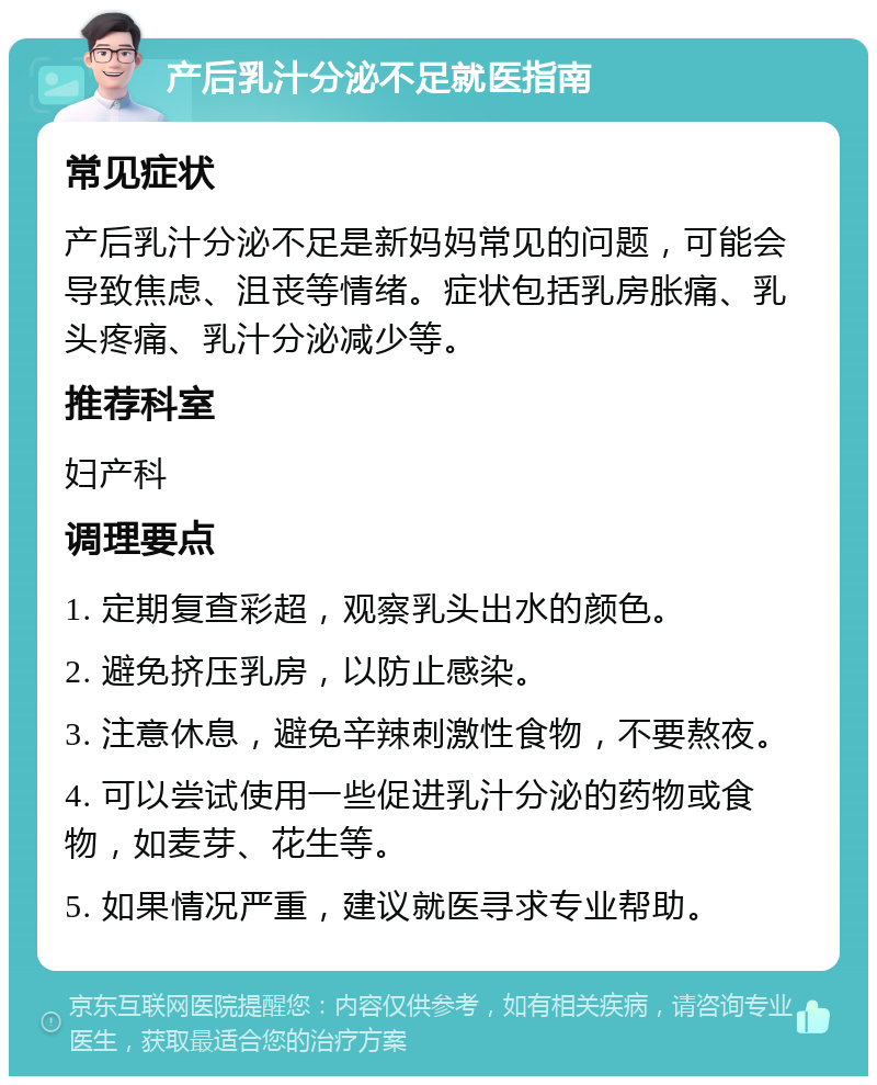 产后乳汁分泌不足就医指南 常见症状 产后乳汁分泌不足是新妈妈常见的问题，可能会导致焦虑、沮丧等情绪。症状包括乳房胀痛、乳头疼痛、乳汁分泌减少等。 推荐科室 妇产科 调理要点 1. 定期复查彩超，观察乳头出水的颜色。 2. 避免挤压乳房，以防止感染。 3. 注意休息，避免辛辣刺激性食物，不要熬夜。 4. 可以尝试使用一些促进乳汁分泌的药物或食物，如麦芽、花生等。 5. 如果情况严重，建议就医寻求专业帮助。