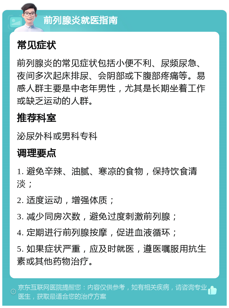 前列腺炎就医指南 常见症状 前列腺炎的常见症状包括小便不利、尿频尿急、夜间多次起床排尿、会阴部或下腹部疼痛等。易感人群主要是中老年男性，尤其是长期坐着工作或缺乏运动的人群。 推荐科室 泌尿外科或男科专科 调理要点 1. 避免辛辣、油腻、寒凉的食物，保持饮食清淡； 2. 适度运动，增强体质； 3. 减少同房次数，避免过度刺激前列腺； 4. 定期进行前列腺按摩，促进血液循环； 5. 如果症状严重，应及时就医，遵医嘱服用抗生素或其他药物治疗。