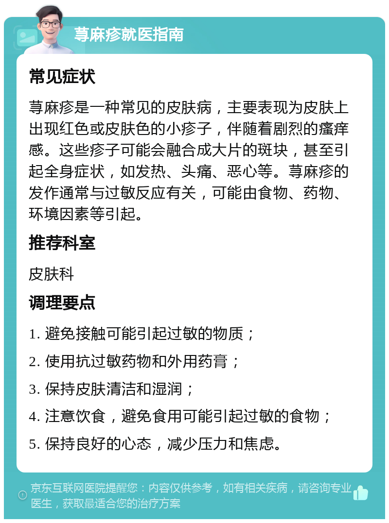 荨麻疹就医指南 常见症状 荨麻疹是一种常见的皮肤病，主要表现为皮肤上出现红色或皮肤色的小疹子，伴随着剧烈的瘙痒感。这些疹子可能会融合成大片的斑块，甚至引起全身症状，如发热、头痛、恶心等。荨麻疹的发作通常与过敏反应有关，可能由食物、药物、环境因素等引起。 推荐科室 皮肤科 调理要点 1. 避免接触可能引起过敏的物质； 2. 使用抗过敏药物和外用药膏； 3. 保持皮肤清洁和湿润； 4. 注意饮食，避免食用可能引起过敏的食物； 5. 保持良好的心态，减少压力和焦虑。