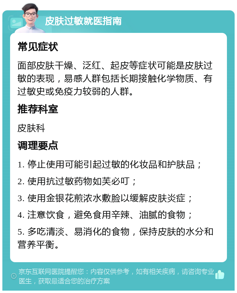 皮肤过敏就医指南 常见症状 面部皮肤干燥、泛红、起皮等症状可能是皮肤过敏的表现，易感人群包括长期接触化学物质、有过敏史或免疫力较弱的人群。 推荐科室 皮肤科 调理要点 1. 停止使用可能引起过敏的化妆品和护肤品； 2. 使用抗过敏药物如芙必叮； 3. 使用金银花煎浓水敷脸以缓解皮肤炎症； 4. 注意饮食，避免食用辛辣、油腻的食物； 5. 多吃清淡、易消化的食物，保持皮肤的水分和营养平衡。