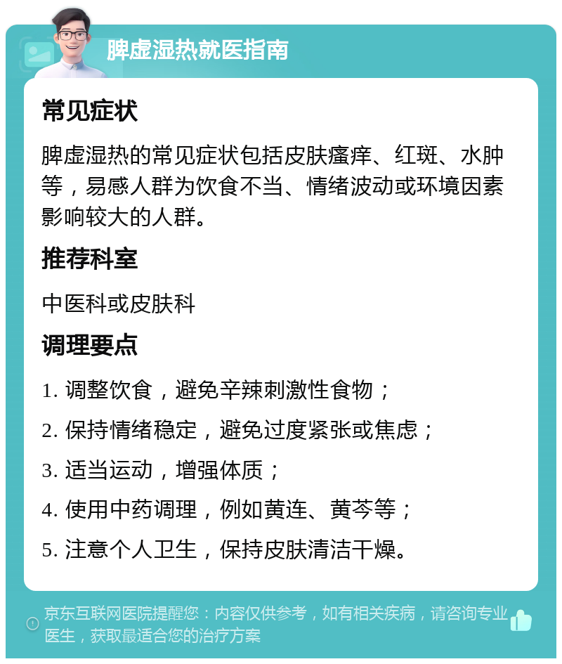 脾虚湿热就医指南 常见症状 脾虚湿热的常见症状包括皮肤瘙痒、红斑、水肿等，易感人群为饮食不当、情绪波动或环境因素影响较大的人群。 推荐科室 中医科或皮肤科 调理要点 1. 调整饮食，避免辛辣刺激性食物； 2. 保持情绪稳定，避免过度紧张或焦虑； 3. 适当运动，增强体质； 4. 使用中药调理，例如黄连、黄芩等； 5. 注意个人卫生，保持皮肤清洁干燥。