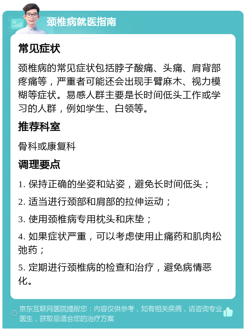 颈椎病就医指南 常见症状 颈椎病的常见症状包括脖子酸痛、头痛、肩背部疼痛等，严重者可能还会出现手臂麻木、视力模糊等症状。易感人群主要是长时间低头工作或学习的人群，例如学生、白领等。 推荐科室 骨科或康复科 调理要点 1. 保持正确的坐姿和站姿，避免长时间低头； 2. 适当进行颈部和肩部的拉伸运动； 3. 使用颈椎病专用枕头和床垫； 4. 如果症状严重，可以考虑使用止痛药和肌肉松弛药； 5. 定期进行颈椎病的检查和治疗，避免病情恶化。