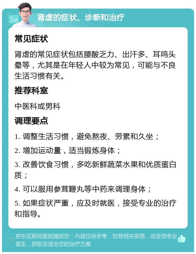 肾虚的症状、诊断和治疗 常见症状 肾虚的常见症状包括腰酸乏力、出汗多、耳鸣头晕等，尤其是在年轻人中较为常见，可能与不良生活习惯有关。 推荐科室 中医科或男科 调理要点 1. 调整生活习惯，避免熬夜、劳累和久坐； 2. 增加运动量，适当锻炼身体； 3. 改善饮食习惯，多吃新鲜蔬菜水果和优质蛋白质； 4. 可以服用参茸鞭丸等中药来调理身体； 5. 如果症状严重，应及时就医，接受专业的治疗和指导。