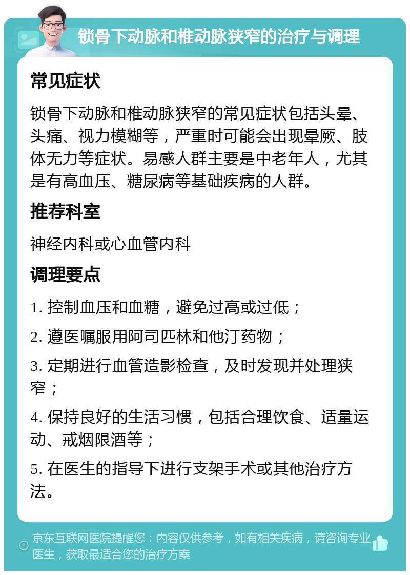 锁骨下动脉和椎动脉狭窄的治疗与调理 常见症状 锁骨下动脉和椎动脉狭窄的常见症状包括头晕、头痛、视力模糊等，严重时可能会出现晕厥、肢体无力等症状。易感人群主要是中老年人，尤其是有高血压、糖尿病等基础疾病的人群。 推荐科室 神经内科或心血管内科 调理要点 1. 控制血压和血糖，避免过高或过低； 2. 遵医嘱服用阿司匹林和他汀药物； 3. 定期进行血管造影检查，及时发现并处理狭窄； 4. 保持良好的生活习惯，包括合理饮食、适量运动、戒烟限酒等； 5. 在医生的指导下进行支架手术或其他治疗方法。