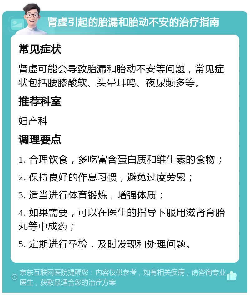 肾虚引起的胎漏和胎动不安的治疗指南 常见症状 肾虚可能会导致胎漏和胎动不安等问题，常见症状包括腰膝酸软、头晕耳鸣、夜尿频多等。 推荐科室 妇产科 调理要点 1. 合理饮食，多吃富含蛋白质和维生素的食物； 2. 保持良好的作息习惯，避免过度劳累； 3. 适当进行体育锻炼，增强体质； 4. 如果需要，可以在医生的指导下服用滋肾育胎丸等中成药； 5. 定期进行孕检，及时发现和处理问题。