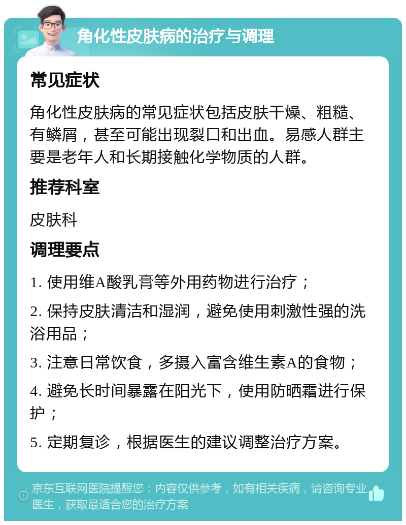 角化性皮肤病的治疗与调理 常见症状 角化性皮肤病的常见症状包括皮肤干燥、粗糙、有鳞屑，甚至可能出现裂口和出血。易感人群主要是老年人和长期接触化学物质的人群。 推荐科室 皮肤科 调理要点 1. 使用维A酸乳膏等外用药物进行治疗； 2. 保持皮肤清洁和湿润，避免使用刺激性强的洗浴用品； 3. 注意日常饮食，多摄入富含维生素A的食物； 4. 避免长时间暴露在阳光下，使用防晒霜进行保护； 5. 定期复诊，根据医生的建议调整治疗方案。