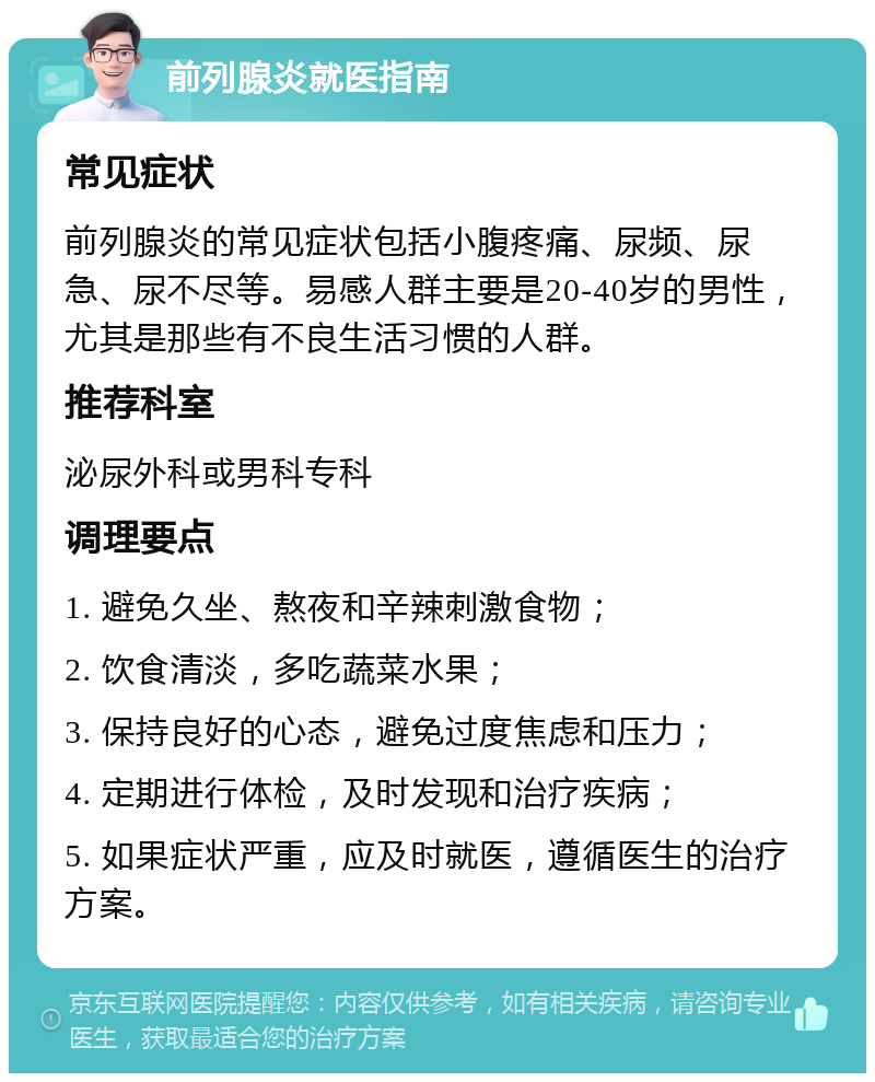 前列腺炎就医指南 常见症状 前列腺炎的常见症状包括小腹疼痛、尿频、尿急、尿不尽等。易感人群主要是20-40岁的男性，尤其是那些有不良生活习惯的人群。 推荐科室 泌尿外科或男科专科 调理要点 1. 避免久坐、熬夜和辛辣刺激食物； 2. 饮食清淡，多吃蔬菜水果； 3. 保持良好的心态，避免过度焦虑和压力； 4. 定期进行体检，及时发现和治疗疾病； 5. 如果症状严重，应及时就医，遵循医生的治疗方案。