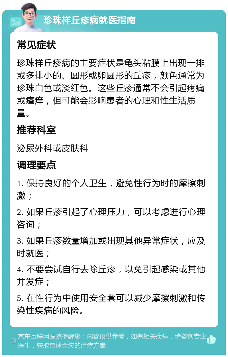 珍珠样丘疹病就医指南 常见症状 珍珠样丘疹病的主要症状是龟头粘膜上出现一排或多排小的、圆形或卵圆形的丘疹，颜色通常为珍珠白色或淡红色。这些丘疹通常不会引起疼痛或瘙痒，但可能会影响患者的心理和性生活质量。 推荐科室 泌尿外科或皮肤科 调理要点 1. 保持良好的个人卫生，避免性行为时的摩擦刺激； 2. 如果丘疹引起了心理压力，可以考虑进行心理咨询； 3. 如果丘疹数量增加或出现其他异常症状，应及时就医； 4. 不要尝试自行去除丘疹，以免引起感染或其他并发症； 5. 在性行为中使用安全套可以减少摩擦刺激和传染性疾病的风险。