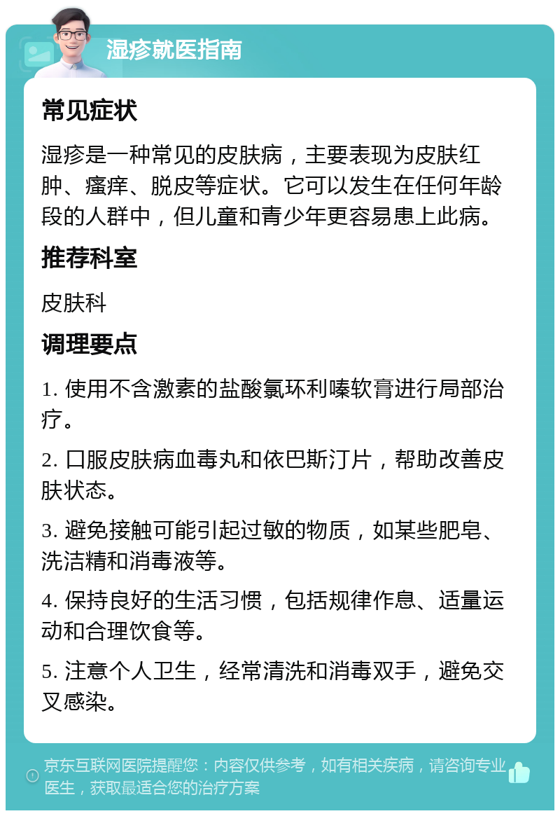 湿疹就医指南 常见症状 湿疹是一种常见的皮肤病，主要表现为皮肤红肿、瘙痒、脱皮等症状。它可以发生在任何年龄段的人群中，但儿童和青少年更容易患上此病。 推荐科室 皮肤科 调理要点 1. 使用不含激素的盐酸氯环利嗪软膏进行局部治疗。 2. 口服皮肤病血毒丸和依巴斯汀片，帮助改善皮肤状态。 3. 避免接触可能引起过敏的物质，如某些肥皂、洗洁精和消毒液等。 4. 保持良好的生活习惯，包括规律作息、适量运动和合理饮食等。 5. 注意个人卫生，经常清洗和消毒双手，避免交叉感染。