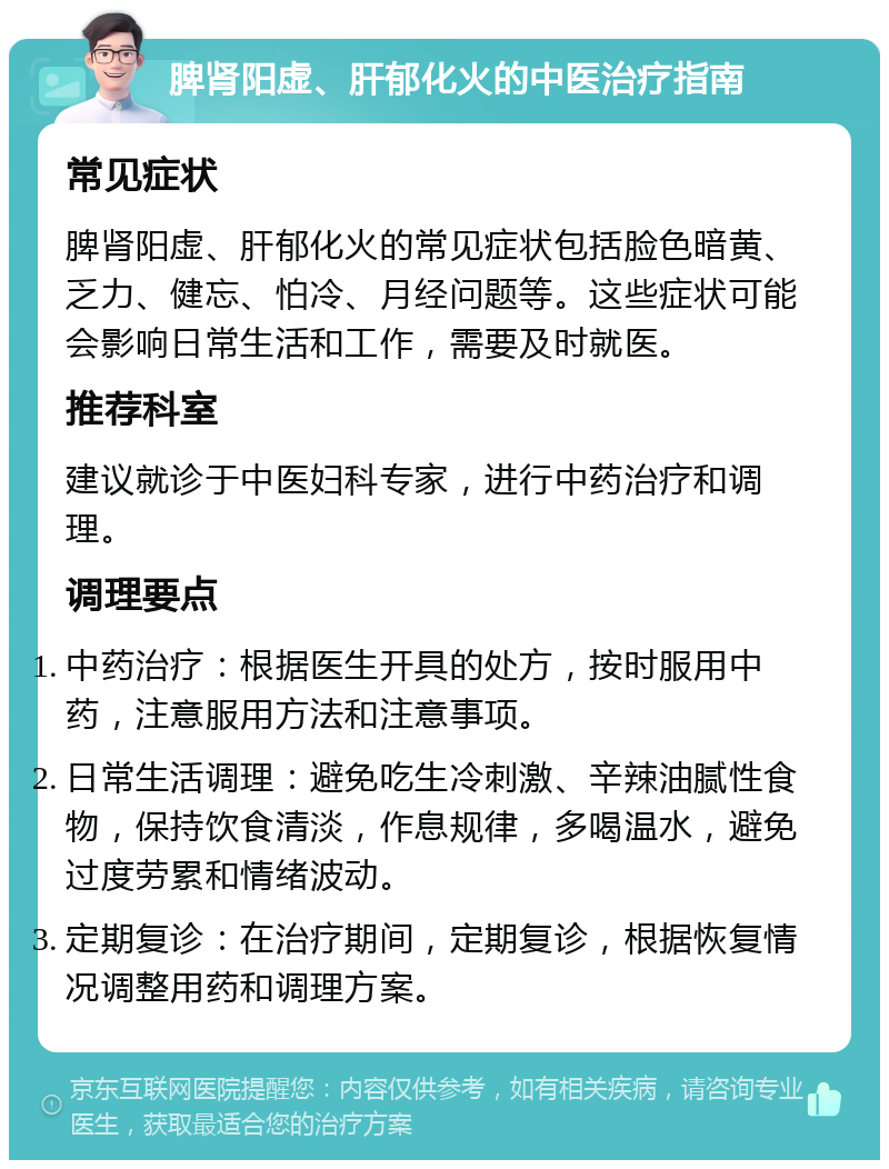 脾肾阳虚、肝郁化火的中医治疗指南 常见症状 脾肾阳虚、肝郁化火的常见症状包括脸色暗黄、乏力、健忘、怕冷、月经问题等。这些症状可能会影响日常生活和工作，需要及时就医。 推荐科室 建议就诊于中医妇科专家，进行中药治疗和调理。 调理要点 中药治疗：根据医生开具的处方，按时服用中药，注意服用方法和注意事项。 日常生活调理：避免吃生冷刺激、辛辣油腻性食物，保持饮食清淡，作息规律，多喝温水，避免过度劳累和情绪波动。 定期复诊：在治疗期间，定期复诊，根据恢复情况调整用药和调理方案。