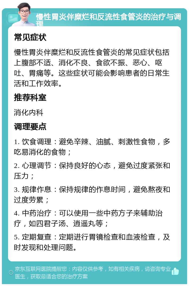 慢性胃炎伴糜烂和反流性食管炎的治疗与调理 常见症状 慢性胃炎伴糜烂和反流性食管炎的常见症状包括上腹部不适、消化不良、食欲不振、恶心、呕吐、胃痛等。这些症状可能会影响患者的日常生活和工作效率。 推荐科室 消化内科 调理要点 1. 饮食调理：避免辛辣、油腻、刺激性食物，多吃易消化的食物； 2. 心理调节：保持良好的心态，避免过度紧张和压力； 3. 规律作息：保持规律的作息时间，避免熬夜和过度劳累； 4. 中药治疗：可以使用一些中药方子来辅助治疗，如四君子汤、逍遥丸等； 5. 定期复查：定期进行胃镜检查和血液检查，及时发现和处理问题。