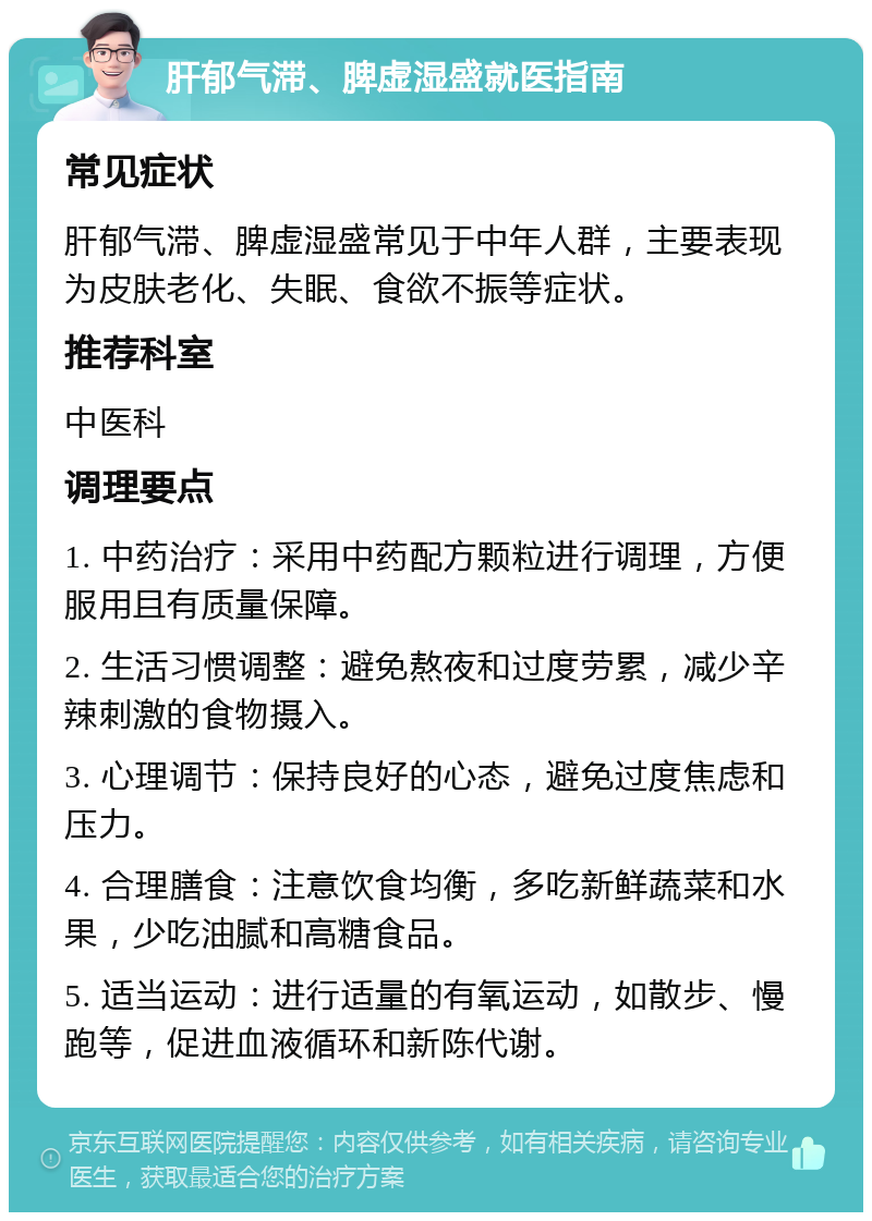 肝郁气滞、脾虚湿盛就医指南 常见症状 肝郁气滞、脾虚湿盛常见于中年人群，主要表现为皮肤老化、失眠、食欲不振等症状。 推荐科室 中医科 调理要点 1. 中药治疗：采用中药配方颗粒进行调理，方便服用且有质量保障。 2. 生活习惯调整：避免熬夜和过度劳累，减少辛辣刺激的食物摄入。 3. 心理调节：保持良好的心态，避免过度焦虑和压力。 4. 合理膳食：注意饮食均衡，多吃新鲜蔬菜和水果，少吃油腻和高糖食品。 5. 适当运动：进行适量的有氧运动，如散步、慢跑等，促进血液循环和新陈代谢。