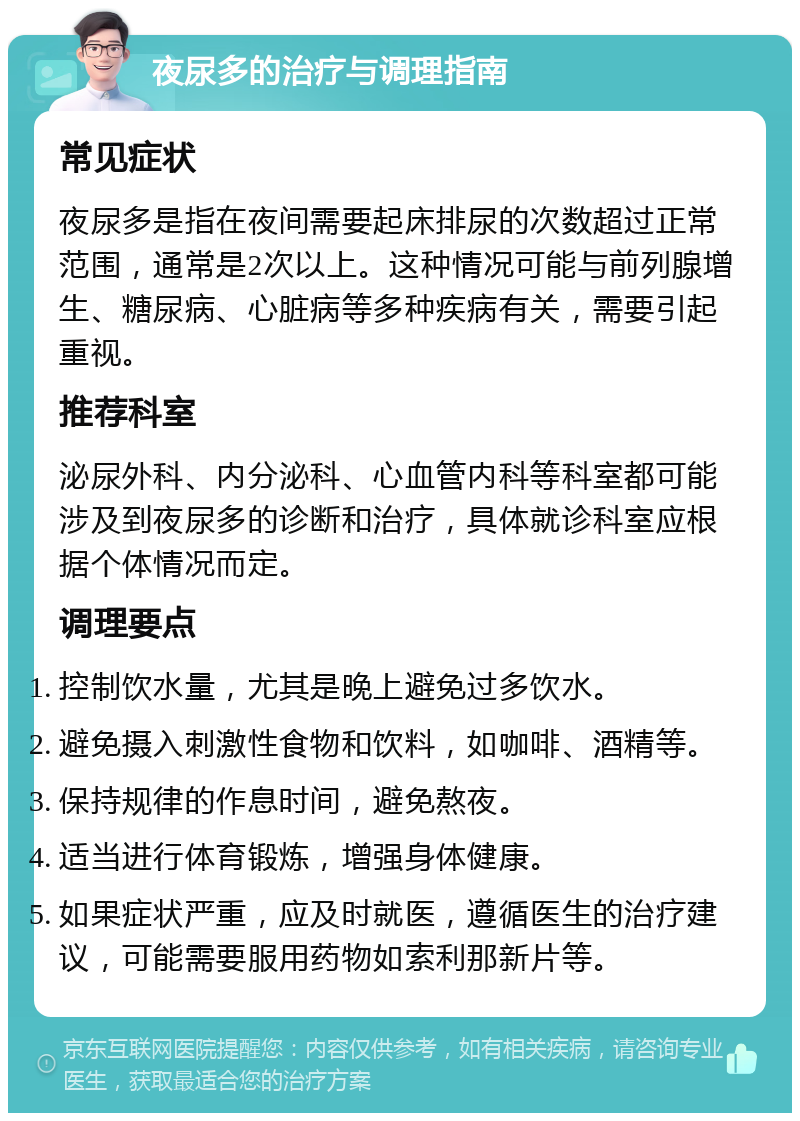 夜尿多的治疗与调理指南 常见症状 夜尿多是指在夜间需要起床排尿的次数超过正常范围，通常是2次以上。这种情况可能与前列腺增生、糖尿病、心脏病等多种疾病有关，需要引起重视。 推荐科室 泌尿外科、内分泌科、心血管内科等科室都可能涉及到夜尿多的诊断和治疗，具体就诊科室应根据个体情况而定。 调理要点 控制饮水量，尤其是晚上避免过多饮水。 避免摄入刺激性食物和饮料，如咖啡、酒精等。 保持规律的作息时间，避免熬夜。 适当进行体育锻炼，增强身体健康。 如果症状严重，应及时就医，遵循医生的治疗建议，可能需要服用药物如索利那新片等。